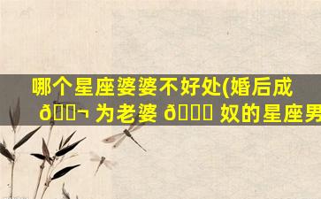 哪个星座婆婆不好处(婚后成 🐬 为老婆 🐛 奴的星座男)